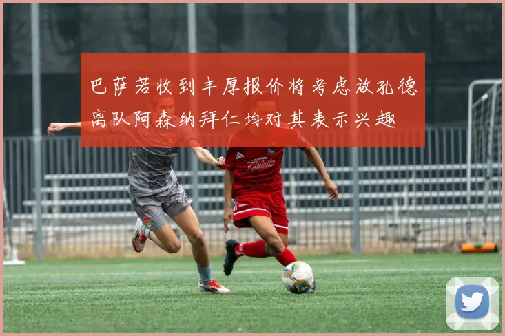 巴萨若收到丰厚报价将考虑放孔德离队阿森纳拜仁均对其表示兴趣